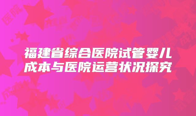 福建省综合医院试管婴儿成本与医院运营状况探究
