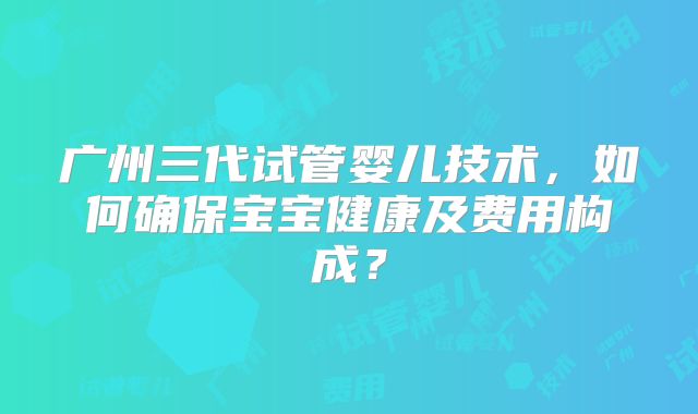 广州三代试管婴儿技术，如何确保宝宝健康及费用构成？