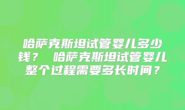 哈萨克斯坦试管婴儿多少钱？ 哈萨克斯坦试管婴儿整个过程需要多长时间？