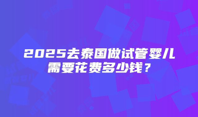 2025去泰国做试管婴儿需要花费多少钱？