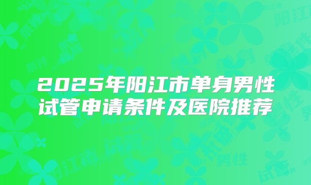 2025年阳江市单身男性试管申请条件及医院推荐