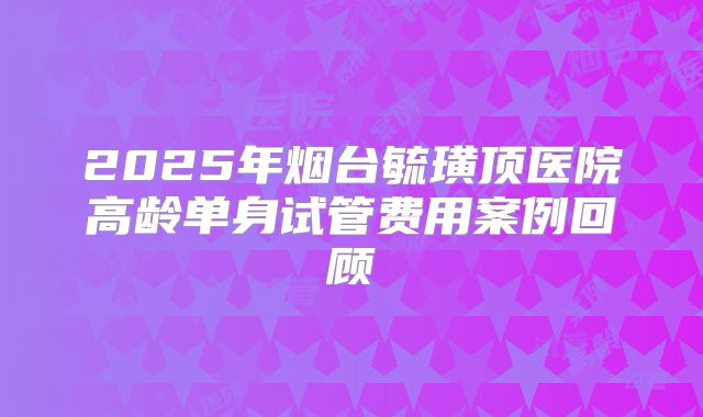 2025年烟台毓璜顶医院高龄单身试管费用案例回顾
