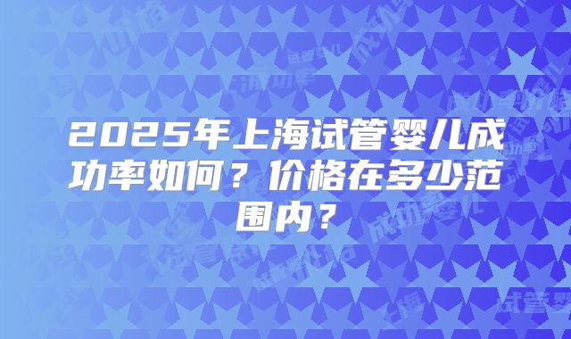 2025年上海试管婴儿成功率如何?价格在多少范围内?