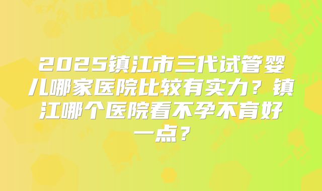 2025镇江市三代试管婴儿哪家医院比较有实力？镇江哪个医院看不孕不育好一点？