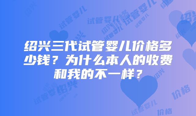 绍兴三代试管婴儿价格多少钱?为什么本人的收费和我的不一样?