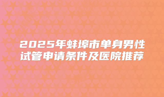 2025年蚌埠市单身男性试管申请条件及医院推荐