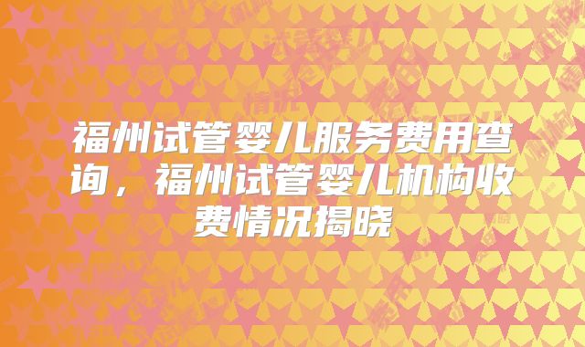 福州试管婴儿服务费用查询,福州试管婴儿机构收费情况揭晓
