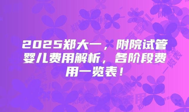 2025郑大一，附院试管婴儿费用解析，各阶段费用一览表！