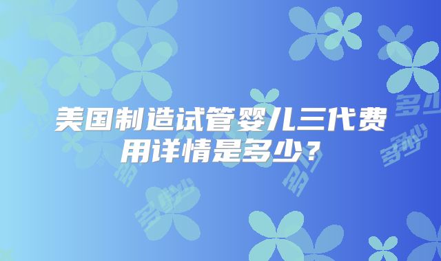 美国制造试管婴儿三代费用详情是多少？