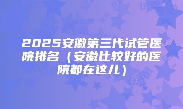 2025安徽第三代试管医院排名(安徽比较好的医院都在这儿)