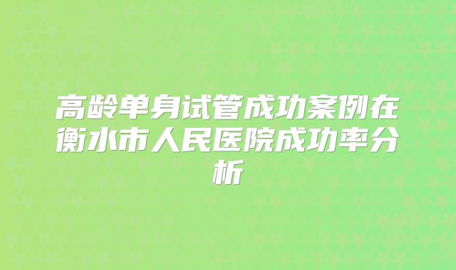 高龄单身试管成功案例在衡水市人民医院成功率分析