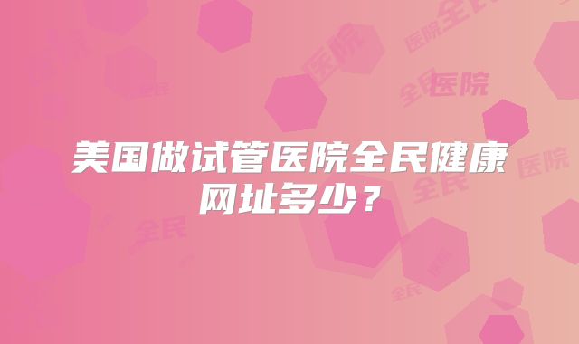 美国做试管医院全民健康网址多少？