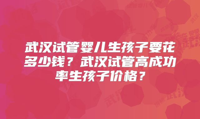 武汉试管婴儿生孩子要花多少钱?武汉试管高成功率生孩子价格?