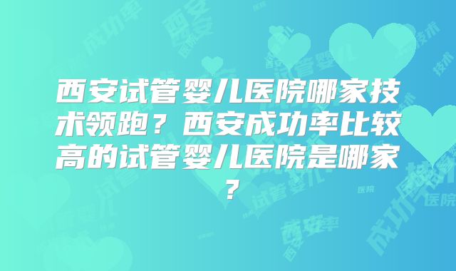 西安试管婴儿医院哪家技术领跑?西安成功率比较高的试管婴儿医院是哪家?