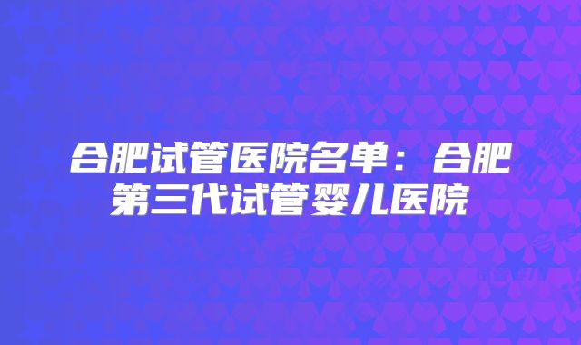 合肥试管医院名单：合肥第三代试管婴儿医院