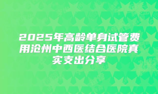 2025年高龄单身试管费用沧州中西医结合医院真实支出分享
