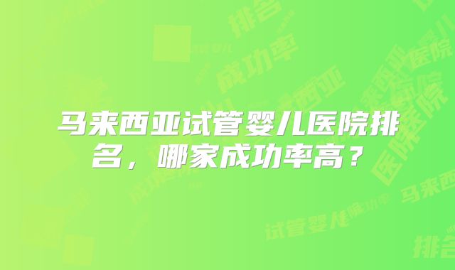 马来西亚试管婴儿医院排名,哪家成功率高?
