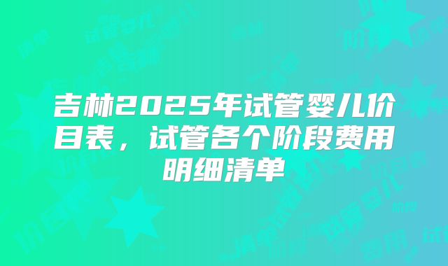 吉林2025年试管婴儿价目表，试管各个阶段费用明细清单