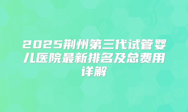2025荆州第三代试管婴儿医院最新排名及总费用详解