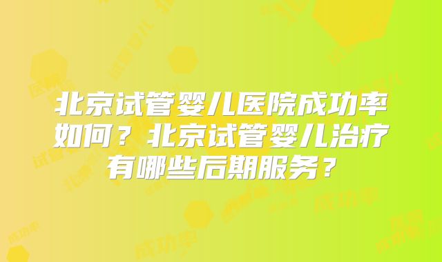 北京试管婴儿医院成功率如何？北京试管婴儿治疗有哪些后期服务？