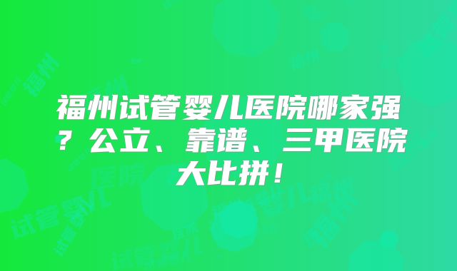 福州试管婴儿医院哪家强?公立、靠谱、三甲医院大比拼!