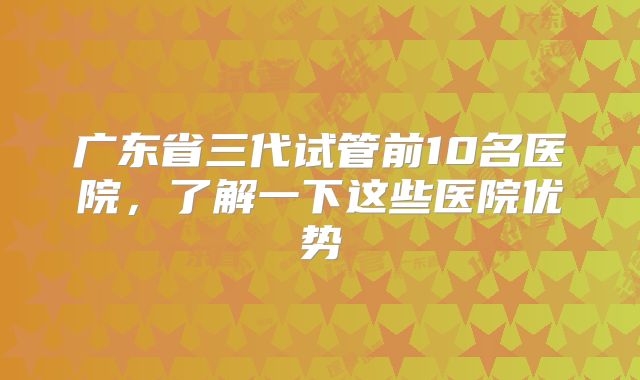 广东省三代试管前10名医院，了解一下这些医院优势