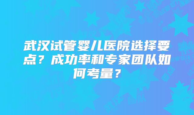 武汉试管婴儿医院选择要点?成功率和专家团队如何考量?
