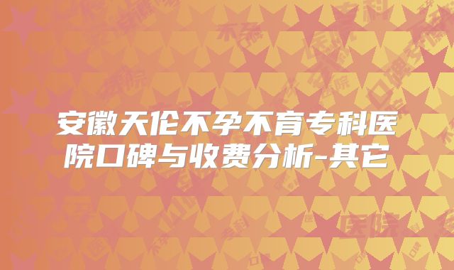 安徽天伦不孕不育专科医院口碑与收费分析-其它