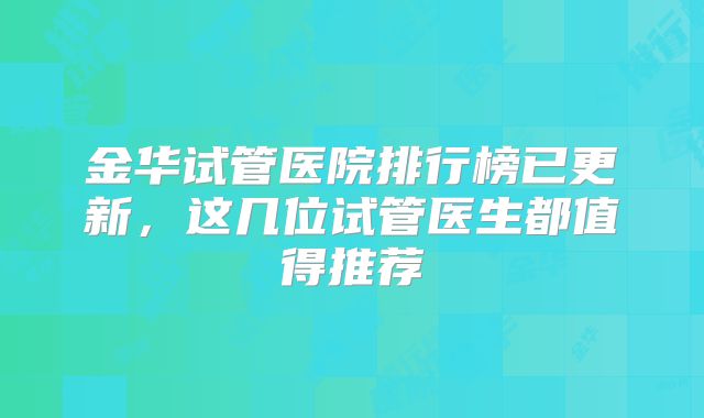 金华试管医院排行榜已更新，这几位试管医生都值得推荐