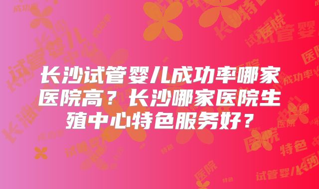 长沙试管婴儿成功率哪家医院高？长沙哪家医院生殖中心特色服务好？