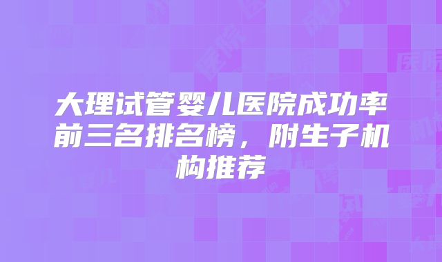 大理试管婴儿医院成功率前三名排名榜，附生子机构推荐