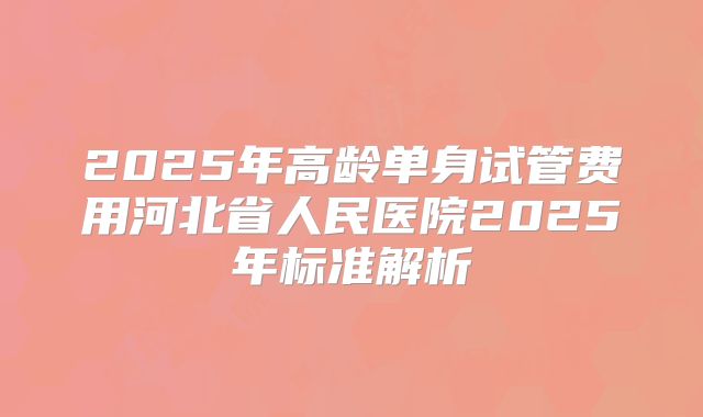 2025年高龄单身试管费用河北省人民医院2025年标准解析