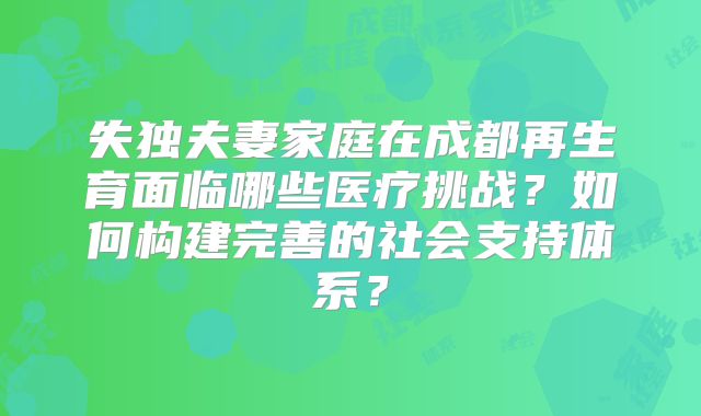 失独夫妻家庭在成都再生育面临哪些医疗挑战?如何构建完善的社会支持体系?