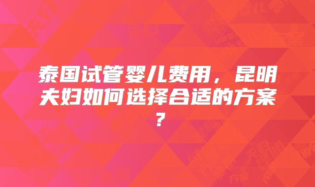 泰国试管婴儿费用,昆明夫妇如何选择合适的方案?