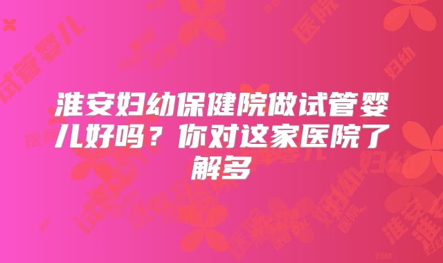 淮安妇幼保健院做试管婴儿好吗?你对这家医院了解多
