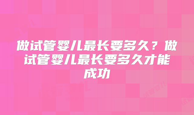 做试管婴儿最长要多久?做试管婴儿最长要多久才能成功