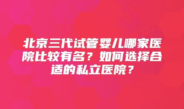 北京三代试管婴儿哪家医院比较有名?如何选择合适的私立医院?
