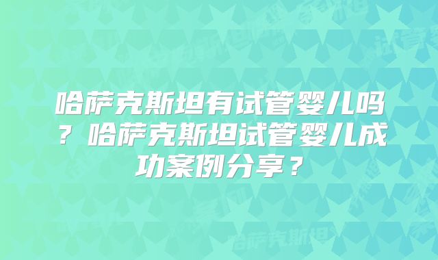 哈萨克斯坦有试管婴儿吗？哈萨克斯坦试管婴儿成功案例分享？