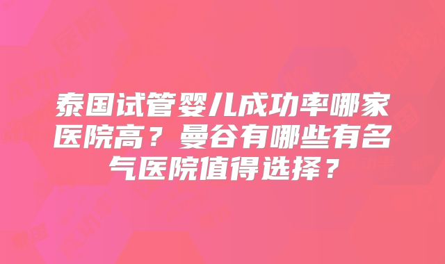 泰国试管婴儿成功率哪家医院高?曼谷有哪些有名气医院值得选择?