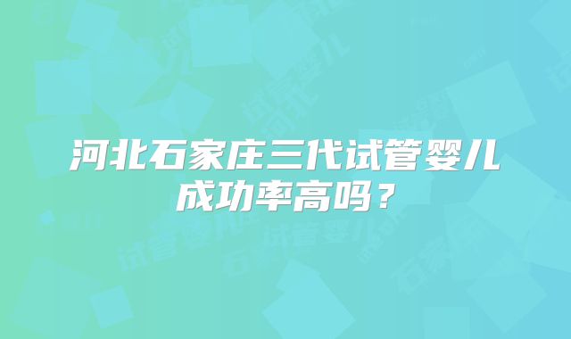 河北石家庄三代试管婴儿成功率高吗?