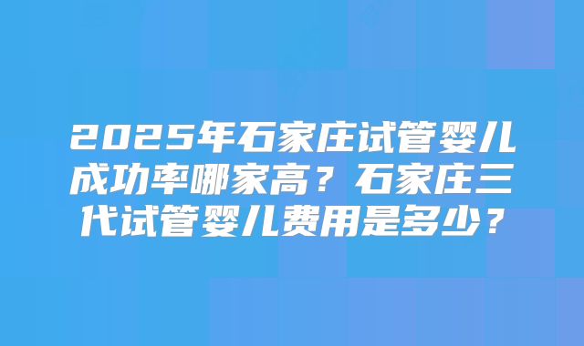 2025年石家庄试管婴儿成功率哪家高？石家庄三代试管婴儿费用是多少？