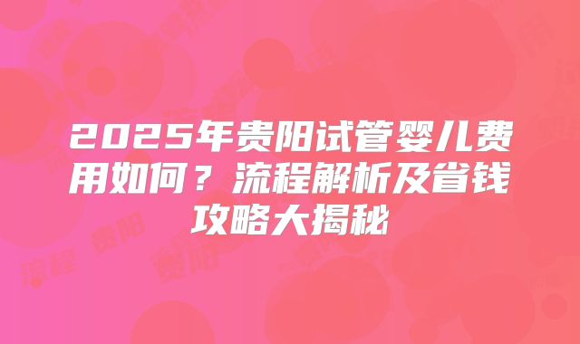 2025年贵阳试管婴儿费用如何？流程解析及省钱攻略大揭秘