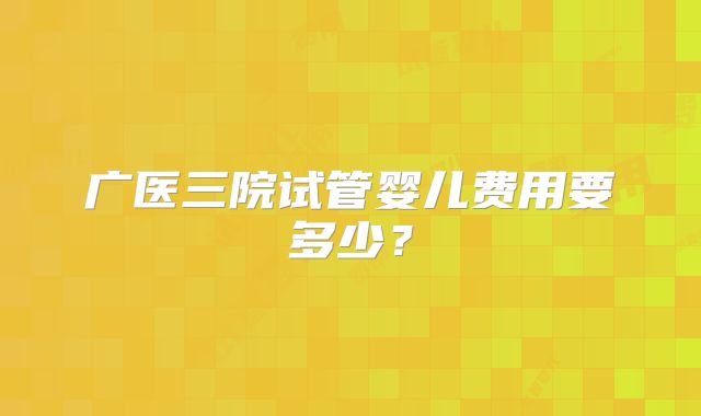 广医三院试管婴儿费用要多少?