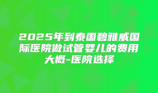 2025年到泰国碧雅威国际医院做试管婴儿的费用大概-医院选择