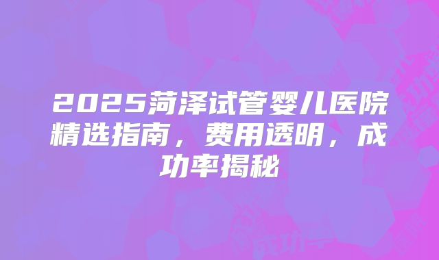 2025菏泽试管婴儿医院精选指南，费用透明，成功率揭秘