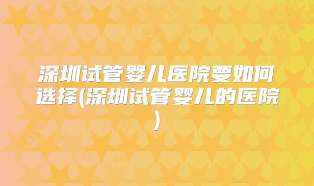 深圳试管婴儿医院要如何选择(深圳试管婴儿的医院)