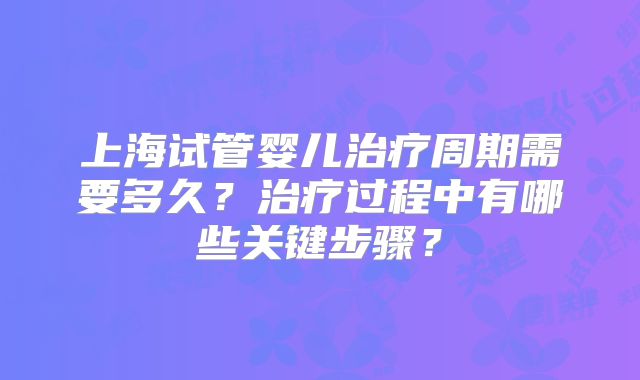 上海试管婴儿治疗周期需要多久？治疗过程中有哪些关键步骤？