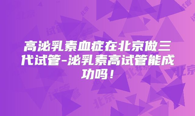 高泌乳素血症在北京做三代试管-泌乳素高试管能成功吗!