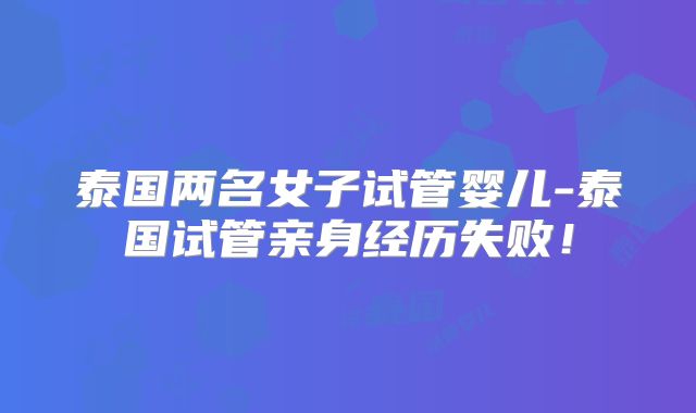 泰国两名女子试管婴儿-泰国试管亲身经历失败！