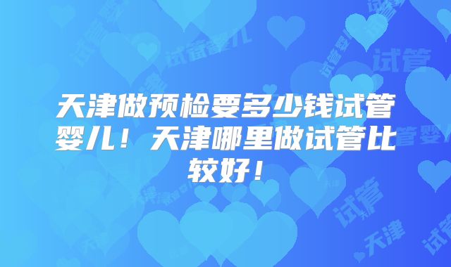 天津做预检要多少钱试管婴儿!天津哪里做试管比较好!